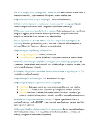 34. Cuál es el objeto de la cultura para las Ciencias Sociales: Es el conjunto de actividades y 
productos materiales y espirituales que distinguen a una sociedad de otra. 
35. Qué es transición cultural y da un ejemplo: La evolución del hombre, 
36. Cuál es la importancia de la escritura para la comunicación y el lenguaje: Permite 
comunicarte para relacionarte poder comprender y transmitir un mensaje. 
37. Menciona brevemente la evolución de la escritura: Protoescritura, escritura cuneiforme, 
jeroglíficos egipcios, escritura china, escritura protoelamita, jeroglíficos anatolitos, 
jeroglíficos cretense, escritura india, escritura precolombina. 
38. En el aspecto del “CONOCER-SABER” cuál fue la importancia de la imprenta de 
Gutenberg: Gracias a que Gutenberg creo la imprenta, la comunicación se expandió a 
libros, periódicos etc. Y con eso evoluciono la comunicación. 
39. Que son signos lingüísticos y no lingüísticos: 
Los signos Lingüísticos: Palabras y enunciados. 
Los no Lingüísticos: son los símbolos o iconos que representan al objeto referido. 
40. Podemos encontrar signo lingüístico y no lingüístico en un mensaje, ejemplifica: Si, 
expresan un contexto físico para transmitir información en lugares públicos cerrados, tales 
como hospitales, tiendas, cines, etc. 
41. Para el sociólogo Suizo Ferdinand de Saussure, como concibe al signo lingüístico: Es el 
contenido mental que le es dado 
42. Que es la significación del signo: Es la parte sensible del signo 
43. Qué es significado y qué significante, analiza un ejemplo: 
Significado: la imagen mental que transmitimos o recibimos de cada palabra. 
Significante: la palabra escrita los sonidos que integran las palabras habladas. 
Ejemplo: cuando un extranjero le llama de manera diferente a uno objeto que 
nosotros conocemos. Imaginamos cualquier otro objeto menos el que es realmente. 
44. Para Pierce el signo lo considera en cuanta a: El signo o represéntame “que es el 
nombre técnico que emplea PIERCE” es algo que está para alguien, en lugar de algo bajo 
algún aspecto o capacidad. 
45. Que es significado según la teoría de Pierce y que contexto: La interpretación del signo 
o representación y contexto es el conjunto de circunstancias en el que se presenta un 
mensaje y que permite su correcta comprensión. 
 