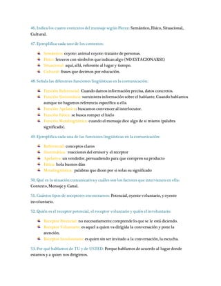 46. Indica los cuatro contextos del mensaje según Pierce: Semántico, Físico, Situacional, 
Cultural. 
47. Ejemplifica cada uno de los contextos: 
Semántico: coyote: animal coyote: tratante de personas. 
Físico: letreros con símbolos que indican algo (NO ESTACIONARSE) 
Situacional: aquí, allá, referente al lugar y tiempo. 
Cultural: frases que decimos por educación. 
48. Señala las diferentes funciones lingüísticas en la comunicación: 
Función Referencial: Cuando damos información precisa, datos concretos. 
Función Sintomática: suministra información sobre el hablante. Cuando hablamos 
aunque no hagamos referencia específica a ella. 
Función Apelativa: buscamos convencer al interlocutor. 
Función Fática: se busca romper el hielo 
Función Metalingüística: cuando el mensaje dice algo de si mismo (palabra 
significado). 
49. Ejemplifica cada una de las funciones lingüísticas en la comunicación: 
Referencial: conceptos claros 
Sintomática: reacciones del emisor y el receptor 
Apelativa: un vendedor, persuadiendo para que compren su producto 
Fática: hola buenos días 
Metalingüística: palabras que dicen por si solas su significado 
50. Qué es la situación comunicativa y cuáles son los factores que intervienen en ella: 
Contexto, Mensaje y Canal. 
51. Cuántos tipos de receptores encontramos: Potencial, oyente voluntario, y oyente 
involuntario. 
52. Quién es el receptor potencial, el receptor voluntario y quién el involuntario: 
Receptor Potencial: no necesariamente comprende lo que se le está diciendo. 
Receptor Voluntario: es aquel a quien va dirigida la conversación y pone la 
atención. 
Receptor Involuntario: es quien sin ser invitado a la conversación, la escucha. 
53. Por qué hablamos de TU y de USTED: Porque hablamos de acuerdo al lugar donde 
estamos y a quien nos dirigimos. 
 