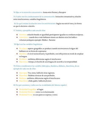 54. Que es la intención comunicativa: Ansia entre Emisor y Receptor 
55. Cuáles son los condicionantes de la comunicación: Intención comunicativa, relación 
entre interlocutores, variables lingüísticos. 
56. En qué consiste la relación entre los interlocutores: Según sea será el tono y la forma 
en que lo decimos o decirlo. 
57. Señala y ejemplifica cada una de ellas: 
Simétrica: relación basada en igualdad, participantes igualan su conducta recíproca. 
Asimétrica: cuando dos o más hablantes tienen un distinto nivel de habla o 
volumen jerárquico ejemplo: Médico - Paciente 
58. Qué son las variables lingüísticas: 
Di atópica: aspecto geográfico, se produce cuando reconocemos el origen del 
hablante en su forma de expresarse. 
Diastática: el nivel sociocultural y la profesión, son influyentes en modo de emplear 
su lengua. 
Di afásica: estilística, diferencias según el interlocutor 
Diacrónica: tiempo, evolución de una lengua, de acuerdo a la temporalidad. 
59. Cómo consideramos las variables diátropica, diastática, diáfasica, diacrónica, da un 
ejemplo de cada una de ellas: 
Diatropica: Vos, tenes, habla de otras regiones. 
Diastrática: Palabras técnicas de una profesión. 
Diafasica: estilística, diferencias según el interlocutor 
Diacrónica: chido, padre, habla de jóvenes 
60. En qué consisten y cuáles son las modalidades del idioma español: 
Modalidad Geográfica: al lugar. 
Modalidad Histórica: como va evolucionando 
Modalidad Social: es con quien se expresa y como. 
