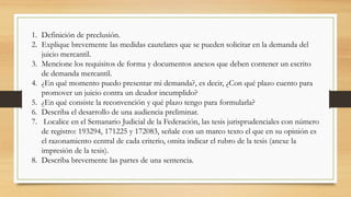 1. Definición de preclusión.
2. Explique brevemente las medidas cautelares que se pueden solicitar en la demanda del
juicio mercantil.
3. Mencione los requisitos de forma y documentos anexos que deben contener un escrito
de demanda mercantil.
4. ¿En qué momento puedo presentar mi demanda?, es decir, ¿Con qué plazo cuento para
promover un juicio contra un deudor incumplido?
5. ¿En qué consiste la reconvención y qué plazo tengo para formularla?
6. Describa el desarrollo de una audiencia preliminar.
7. Localice en el Semanario Judicial de la Federación, las tesis jurisprudenciales con número
de registro: 193294, 171225 y 172083, señale con un marco texto el que en su opinión es
el razonamiento central de cada criterio, omita indicar el rubro de la tesis (anexe la
impresión de la tesis).
8. Describa brevemente las partes de una sentencia.
 