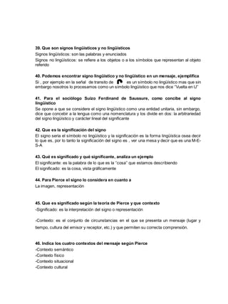 39. Que son signos lingüísticos y no lingüísticos 
Signos lingüísticos: son las palabras y enunciados 
Signos no lingüísticos: se refiere a los objetos o a los símbolos que representan al objeto 
referido 
40. Podemos encontrar signo lingüístico y no lingüístico en un mensaje, ejemplifica 
Si , por ejemplo en la señal de transito de es un símbolo no lingüístico mas que sin 
embargo nosotros lo procesamos como un símbolo lingüístico que nos dice ‘’Vuelta en U’’ 
41. Para el sociólogo Suizo Ferdinand de Saussure, como concibe al signo 
lingüístico 
Se opone a que se considere el signo lingüístico como una entidad unitaria, sin embargo, 
dice que concebir a la lengua como una nomenclatura y los divide en dos: la arbitrariedad 
del signo lingüístico y carácter lineal del significante 
42. Que es la significación del signo 
El signo seria el símbolo no lingüístico y la significación es la forma lingüística osea decir 
lo que es, por lo tanto la significación del signo es , ver una mesa y decir que es una M-E-S- 
A 
43. Qué es significado y qué significante, analiza un ejemplo 
El significante: es la palabra de lo que es la ‘’cosa’’ que estamos describiendo 
El significado: es la cosa, vista gráficamente 
44. Para Pierce el signo lo considera en cuanto a 
La imagen, representación 
45. Que es significado según la teoría de Pierce y que contexto 
-Significado: es la interpretación del signo o representación 
-Contexto: es el conjunto de circunstancias en el que se presenta un mensaje (lugar y 
tiempo, cultura del emisor y receptor, etc.) y que permiten su correcta comprensión. 
46. Indica los cuatro contextos del mensaje según Pierce 
-Contexto semántico 
-Contexto físico 
-Contexto situacional 
-Contexto cultural 
 