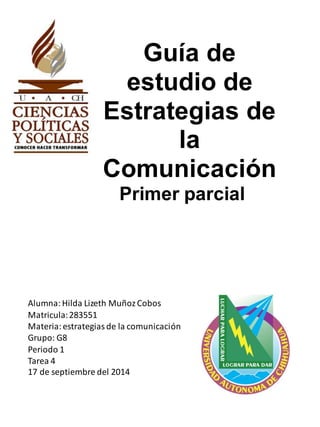 Guía de 
estudio de 
Estrategias de 
la 
Comunicación 
Primer parcial 
Alumna: Hilda Lizeth Muñoz Cobos 
Matricula: 283551 
Materia: estrategias de la comunicación 
Grupo: G8 
Periodo 1 
Tarea 4 
17 de septiembre del 2014 
 