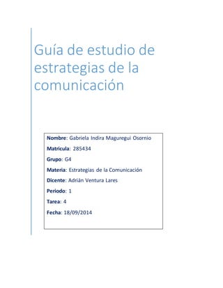 Guía de estudio de 
estrategias de la 
comunicación 
Nombre: Gabriela Indira Maguregui Osornio 
Matricula: 285434 
Grupo: G4 
Materia: Estrategias de la Comunicación 
Dicente: Adrián Ventura Lares 
Periodo: 1 
Tarea: 4 
Fecha: 18/09/2014 
 