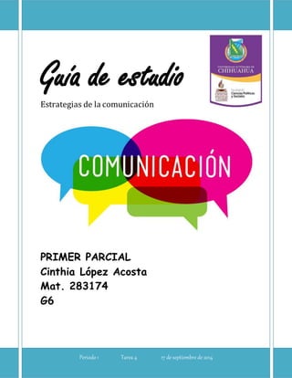 Guía de estudio 
Estrategias de la comunicación 
PRIMER PARCIAL 
Cinthia López Acosta 
Mat. 283174 
G6 
Periodo 1 Tarea 4 17 de septiembre de 2014 
 