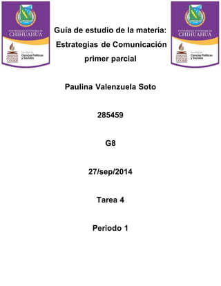 Guía de estudio de la materia: 
Estrategias de Comunicación 
primer parcial 
Paulina Valenzuela Soto 
285459 
G8 
27/sep/2014 
Tarea 4 
Periodo 1 
 