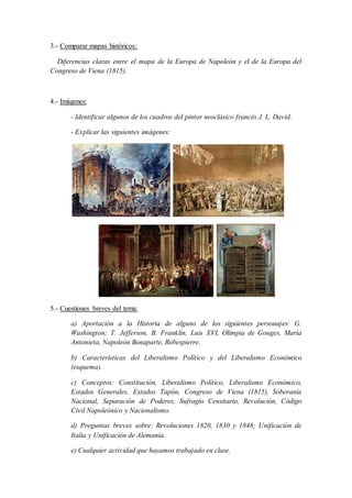3.- Comparar mapas históricos:
Diferencias claras entre el mapa de la Europa de Napoleón y el de la Europa del
Congreso de Viena (1815).
4.- Imágenes:
- Identificar algunos de los cuadros del pintor neoclásico francés J. L. David.
- Explicar las siguientes imágenes:
5.- Cuestiones breves del tema:
a) Aportación a la Historia de alguno de los siguientes personajes: G.
Washington; T. Jefferson, B. Franklin, Luis XVI, Olimpia de Gouges, María
Antonieta, Napoleón Bonaparte, Robespierre.
b) Características del Liberalismo Político y del Liberalismo Económico
(esquema).
c) Conceptos: Constitución, Liberalismo Político, Liberalismo Económico,
Estados Generales, Estados Tapón, Congreso de Viena (1815), Soberanía
Nacional, Separación de Poderes, Sufragio Censitario, Revolución, Código
Civil Napoleónico y Nacionalismo.
d) Preguntas breves sobre: Revoluciones 1820, 1830 y 1848; Unificación de
Italia y Unificación de Alemania.
e) Cualquier actividad que hayamos trabajado en clase.