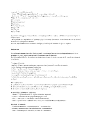 -Jerarquía  necesidades de mando.
- Básicas  fisiológicas, de seguridad, amor yla pertenencia, yla estimación.
- Crecimiento  Potencial ynecesidades que tienenlas personas para desarrollarse enla empresa.
*Orden de elementos básicos de la motivación:
1) Crecimiento.
2) Realizaciónpersonal.
3) Estimación.
4) Amor o pertenencia.
5) Seguridad.
6) Fisiológicas.
7) Necesidades.
Supervisión:vigilar yguiar a los subordinados a manera de que se lleven a cabolas actividades o tareas de la empresa de
forma efectiva.
Liderazgo:Es de granimportanciapara la empresa ya que mediante él se imprime la dinámica necesaria para los recursos
humanos para que logrensus objetivos.
También se puede definir comola habilidadde dirigir yguiar a un grupode personassegúnsus objetivos.
2.5 CONTROL.
Definiciónde James Watt:Control es el proceso que la administración hace para corregir las actividades, conel finde
asegurarse de que se realicende acuerdoa loplaneadoycorregir desviaciones.
Definiciónde Burt K. Scalan:Control tiene comoobjetivo cerciorarse de que los hechos vayande acuerdoconlos planes
establecidos.
*Principios del control:
-Equilibrio:delegar responsabilidades yque estasse cumplan, ejerciendola autoridad conrespeto.
-De los objetivos:mediopara alcanzar los objetivos.
-De la oportunidad:necesita eficacia yser oportuno.
-De las desviaciones:analizar variacionesymejorar o eliminar errores enel futuro.
-Costeabilidad:relaciónentiempo ydinero.
-De excepción:reducir costos ytiempos. Variacióndel control.
-De la función controlada:la persona o la función que realiza el control nodebe estar involucrada con la actividada
controlar.
*Etapas del control:
1.- Mediciónde resultados:monitoreo de actividadespara determinar que están haciendolos subordinados.
2.- Retroalimentación:reprogramacióndel proceso de actividades ya corregidas las desviaciones.
3.- Corrección:correcciónde desviaciones, durante el proceso.
*FACTORES QUE COMPRENDE EL CONTROL.
- Cantidad:se aplica a actividades en el que el volumenes importante.
- Tiempo:se controlan lasfechas programadas por producción.
- Costo:se utiliza como unindicador de la eficienciaadministrativa.
- Calidad:especificaciones que debe reunir un cierto productoo ciertas funciones de la empresa.
*TÉCNICAS DE CONTROL:
- Sistemasde información:elementos orientados a la administración.
- Reportes e informes:control directo para personal, datos para planes.
- Formas:elementos para la transmisiónyregistros de datos relativos.
 