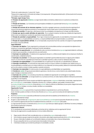 *Padre de la administración: FrederickW. Taylor.
*Etapas de la organización:1) Divisiónde trabajo. 2) Jerarquización. 3) Departamentalización. 4) Descripciónde funciones,
actividades yresponsabilidades.
*Principios según George Terry:
Principios de organización dinámica. La organizacióndebe ser dinámica;debe tomar encuenta los cambios de la
empresa.
Principio de funciones. Las funcionessonlasprincipales entidades en cuyoderredor forma el gerente una eficaz
estructura orgánica
Principio del aumento de las relaciones orgánicas. Cuandose agregan personas a una estructura de organizaciónel
número de relacionesorgánicasaumenta enuna proporción muchomayor que el númerode personasa gregadas.
Principio de sencillez. Al organizar, sólohayque incluir lasactividades ymanejarlascon la mayor sencillez práctica.
Principio que rige los canales definidos de supervisión. Para cualquier empresa, las diversas unidadesde organización
debenestar conectadaspor canales de supervisiónclaramente definidos.
Principio de autoridad y responsabilidad. Para lograr relaciones de organización, la autoridadde unfuncionario debe ser
proporcionada a suresponsabilidad, yviceversa, suresponsabilidad debe ser proporcionada a suautoridad.
Principio de responsabilidad definida. En un tiempodado una persona hará más cuandose le asigne la responsabilidad
de realizar una tarea definida.
Según Melinkoff:
El principio del objetivo. Toda organizaciónycada parte de la misma debe constituir una expresiónde objetivo de la
empresa, o carecerá de significado, siendopor lotanto redundante.
El principio de especialización. Las actividadesde cada uno de los miembros de un grupoorganizadodeberán confinarse,
en todo lo que sea posible, a la ejecuciónde una solafunción.
El principio de coordinación. El objetivo de la organizaciónde por sí, a diferenciadel objetivo de la empresaes facilitar la
coordinación;unidaddel esfuerzo.
El principio de autoridad. En todo grupoorganizado, la autoridad suprema debe descansar enalguna parte. Deberá
existir una clara línea de autoridad que emana de la autoridad suprema a cada unode los individuos del grupo.
El principio de responsabilidad. La responsabilidad de unsuperior por los actos de sus subordinados es absoluta.
El principio de definición. El contenidode cada puesto, tantoenloque se refiere a los deberes que implica comoa la
responsabilidadyautoridad que enel mismoradicanya sus relaciones conotros puestos, deberá ser claramente definido
por escrito ydadoa conocer a todos aquellos a quienes concierna.
El principio de reciprocidad. En todo puesto, la responsabilidadyautoridaddeben ser equivalentes.
El ámbito de control. Ninguna persona deberá supervisar a más de cinco, o comomáximoseis subordinados directos,
cuyos trabajos se relacionan entre sí.
El principio de equilibrio. Es esencial que lasdiversas unidades de organización se mantenganenequilibrio.
El principio de continuidad. La reorganizaciónes un procesocontinuo;en toda empresa deberán efectuarse previsiones
específicas a este respecto.
*Tipos de organizaciones:Existe una granvariedad de organizaciones: empresas industriales, comerciales, organizaciones
de servicio(bancos, universidades, hospitales, tránsito, etc.), militares, públicas, que pueden orientarse hacia
la producción de bienes o productos;éstasejercen presión sobre la vida de los individuos yhacenparte integral delmedio
donde el hombre trabaja, se recrea, estudia, satisface sus necesidades.
Organización Formal
Mecanismo o estructura que permite a laspersonaslaborar conjuntamente en una forma eficiente.
Cada miembro puede contribuir enforma más eficiente con su trabajo, para la conservacióndel objetivo primordial.
Propósitos:
 Permitir al administrador o ejecutivo profesional la consecuciónde los objetivos primordialesde una empresa.
 Eliminar duplicidadde trabajo
 Asignar a cada miembro de la organización una responsabilidad yautoridad para la ejecución eficiente de sus tareas.
 Una excelente organizaciónpermite el establecimientode canalesde comunicación adecuados.
La organizaciónformales unelemento de la administración que tiene por objetoagrupar o identificar las tareas ytrabajos a
desarrollarse dentrode la empresa.
Organización Informal
Es la resultante de lasreaccionesindividuales ycolectivas de los individuos ante la organización formal.
Este tipo de organizaciónse puede observar encinconiveles diferentes:
1. Organización Informal Total, considerada como un sistema de grupos relacionados entre sí.
2. Constituida en grupos mayores de opinióno de presión sobre algúnaspectoparticular de la política de la empresa
3. Grupos informales fundados en la similitudde labores yrelacionados más o menos íntimamente.
4. Grupos pequeños de tres ycuatropersonasrelacionados íntimamente.
5. Individuos aislados que raramente participan en actividades sociales.
 