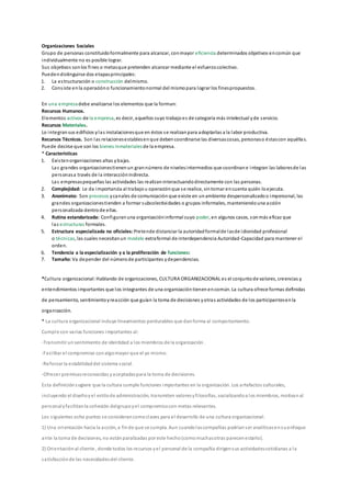 Organizaciones Sociales
Grupo de personas constituidoformalmente para alcanzar, conmayor eficiencia determinados objetivos encomún que
individualmente no es posible lograr.
Sus objetivos sonlos fines o metasque pretenden alcanzar mediante el esfuerzocolectivo.
Puedendistinguirse dos etapasprincipales:
1. La estructuración o construcción delmismo.
2. Consiste enla operacióno funcionamientonormal del mismopara lograr los finespropuestos.
En una empresadebe analizarse los elementos que la forman:
Recursos Humanos.
Elementos activos de la empresa, es decir, aquellos cuyo trabajoes de categoría más intelectual yde servicio.
Recursos Materiales.
Lo integransus edificios ylas instalacionesque en éstos se realizanpara adoptarlas a la labor productiva.
Recursos Técnicos. Son las relacionesestablesenque debencoordinarse las diversascosas, personaso éstascon aquéllas.
Puede decirse que son los bienes inmaterialesde la empresa.
* Características
1. Existenorganizaciones altas ybajas.
Las grandes organizacionestienenun grannúmero de nivelesintermedios que coordinane integran las laboresde las
personasa través de la interacciónindirecta.
Las empresaspequeñas las actividades las realizaninteractuandodirectamente con las personas.
2. Complejidad: Le da importancia al trabajou operaciónque se realice, sintomar encuenta quién loejecuta.
3. Anonimato: Son procesos ycanales de comunicación que existe en unambiente despersonalizadoo impersonal, las
grandes organizacionestienden a formar subcolectividades o grupos informales, manteniendouna acción
personalizada dentrode ellas.
4. Rutina estandarizada: Configuranuna organizacióninformal cuyo poder, en algunos casos, sonmás eficaz que
las estructuras formales.
5. Estructura especializada no oficiales: Pretende distanciar la autoridadformalde lasde idionidad profesional
o técnicas, las cuales necesitanun modelo extraformal de interdependencia Autoridad-Capacidad para mantener el
orden.
6. Tendencia a la especialización y a la proliferación de funciones:
7. Tamaño: Va depender del númerode participantes ydependencias.
*Cultura organizacional: Hablando de organizaciones, CULTURA ORGANIZACIONAL es el conjuntode valores, creencias y
entendimientos importantes que los integrantes de una organizacióntienenencomún. La cultura ofrece formas definidas
de pensamiento, sentimientoyreacción que guían la toma de decisiones yotras actividades de los participantesenla
organización.
* La cultura organizacional incluye lineamientos perdurables que danforma al comportamiento.
Cumple con varias funciones importantes al:
-Transmitir unsentimiento de identidad a los miembros de la organización.
-Facilitar el compromiso conalgomayor que el yo mismo.
-Reforzar la estabilidaddel sistema social.
-Ofrecer premisasreconocidas yaceptadaspara la toma de decisiones.
Esta definiciónsugiere que la cultura cumple funciones importantes en la organización. Los artefactos culturales,
incluyendo el diseñoyel estilode administración, transmiten valoresyfilosofías, socializandoa los miembros, motivanal
personalyfacilitanla cohesión delgrupoyel compromisocon metas relevantes.
Los siguientes ocho puntos se considerancomoclaves para el desarrollo de una cultura organizacional:
1) Una orientación hacia la acción, a finde que se cumpla. Aun cuandolascompañías podríanser analíticasensuenfoque
ante la toma de decisiones, no estánparalizadas por este hecho(comomuchasotras parecenestarlo).
2) Orientaciónal cliente , donde todos los recursos yel personal de la compañía dirigensus actividadescotidianas a la
satisfacciónde las necesidadesdel cliente.
 