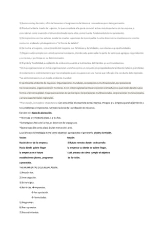 3) Autonomía ydecisión, a fin de fomentar el surgimientode líderese Innovadorespara la organización.
4) Productividad a través de la gente , lo que considera a la gente como el activo más importante de la empresa, y
consideran como inversiónel dinerodestinadohacia ellos, comofuente fundamentalde mejoramiento.
5) Compromisoconlos valores, desde los niveles superiores de la compañía. La alta dirección se mantiene enestrecho
contacto, visitandoydialogandocon "el frente de batalla".
6) Cercanía al negocio, conocimientodel negocio, sus fortalezas y debilidades, sus amenazas yoportunidades.
7) Organizaciónsimple consoloel personal necesario, donde cada quiensabe la parte de valor que agrega a los productos
y servicios, yparticipa en su Administración.
8) Rigidez yflexibilidad, aceptaciónde ambos de acuerdoa la dinámica del Cambio ysus circunstancias.
*Clima organizacional:el clima organizacional se define comounconjunto de propiedades del ambiente laboral, percibidas
directamente o indirectamente por los empleados que se supone son una fuerza que influye enla conducta del empleado.
*La administraciónenunmedioambiente mundial:
El cambiante ambiente de negocios:Organizacionesmundiales, corporacionesmultinacionales, corporaciones
transnacionales, organizaciónsin fronteras. En el entornoglobalcambiante existenciertasfuerzas que estándandonueva
forma al entornoglobal. Hayorganizaciones de varios tipos:Corporaciones multinacionales, corporaciones transnacionales,
y alianzas comerciales regionales.
*Planeación, conceptoe importancia: Con estocrece el desarrollo de la empresa. Prepara a la empresa para hacer frente a
los problemaso imprevistos. Métodoracionalde la utilizaciónde recursos.
Existentres tipos de planeación.
*Técnicas:De medianoplazo. 1 a 5 años.
*Estratégicas:Más de 5 años, es decir sonde largoplazo.
*Operativas:De corto plazo. Duranmenos de 1 año.
La planeaciónestratégica tiene comoobjetivos ypropósitos el generar la visióny la misión.
Visión: Misión:
Razón de ser de la empresa. El futuro remoto donde se desarrolla
Hacia dónde quiere llegar la empresa y a donde se quiere llegar.
la empresa en el futuro Es el proceso de cómo cumplir el objetivo
estableciendo planes, programas de la visión.
y proyectos.
*HERRAMIENTAS DELA PLANEACIÓN.
1) Propósitos.
2) Investigación.
3) Estratégica.
4) Políticas. Impuestos.
Por apelación.
Formuladas.
5) Programas.
6) Presupuestos.
7) Procedimientos.
 