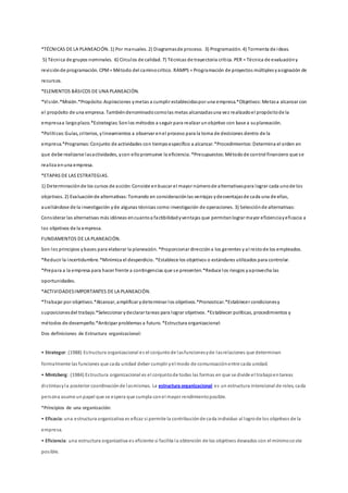 *TÉCNICAS DE LA PLANEACIÓN. 1) Por manuales. 2) Diagramasde proceso. 3) Programación. 4) Tormenta de ideas.
5) Técnica de grupos nominales. 6) Círculos de calidad. 7) Técnicas de trayectoria crítica. PER = Técnica de evaluacióny
revisiónde programación. CPM= Método del caminocrítico. RAMPS = Programación de proyectos múltiplesyasignación de
recursos.
*ELEMENTOS BÁSICOS DE UNA PLANEACIÓN.
*Visión.*Misión.*Propósito:Aspiraciones ymetas a cumplir establecidaspor una empresa.*Objetivos:Metasa alcanzar con
el propósito de una empresa. Tambiéndenominadocomolas metas alcanzadasuna vez realizadoel propósitode la
empresaa largoplazo.*Estrategias:Sonlos métodos a seguir para realizar unobjetivo con base a suplaneación.
*Políticas:Guías, criterios, ylineamientos a observar enel proceso para la toma de decisiones dentro de la
empresa.*Programas:Conjunto de actividades con tiempoespecífico a alcanzar.*Procedimientos:Determina el orden en
que debe realizarse lasactividades, ycon ellopromueve la eficiencia. *Presupuestos:Métodode control financiero que se
realiza enuna empresa.
*ETAPAS DE LAS ESTRATEGIAS.
1) Determinaciónde los cursos de acción:Consiste enbuscar el mayor númerode alternativaspara lograr cada unode los
objetivos. 2) Evaluaciónde alternativas:Tomando en consideraciónlas ventajas ydesventajasde cada una de ellas,
auxiliándose de la investigación yde algunas técnicas como investigación de operaciones. 3) Selecciónde alternativas:
Considerar las alternativas más idóneas encuantoa factibilidadyventajas que permitanlograr mayor eficienciayeficacia a
los objetivos de la empresa.
FUNDAMENTOS DE LA PLANEACIÓN.
Son los principios ybases para elaborar la planeación. *Proporcionar direccióna los gerentes y al restode los empleados.
*Reducir la incertidumbre.*Minimiza el desperdicio. *Establece los objetivos o estándares utilizados para controlar.
*Prepara a la empresa para hacer frente a contingencias que se presenten.*Reduce los riesgos yaprovecha las
oportunidades.
*ACTIVIDADESIMPORTANTES DE LA PLANEACIÓN.
*Trabajar por objetivos.*Alcanzar, amplificar ydeterminar los objetivos.*Pronosticar.*Establecer condicionesy
suposicionesdel trabajo.*Seleccionar ydeclarar tareas para lograr objetivos. *Establecer políticas, procedimientos y
métodos de desempeño.*Anticipar problemas a futuro. *Estructura organizacional:
Dos definiciones de Estructura organizacional:
• Strategor: (1988) Estructura organizacional es el conjuntode lasfuncionesyde lasrelaciones que determinan
formalmente las funciones que cada unidad deber cumplir yel modo de comunicaciónentre cada unidad.
• Mintzberg: (1984) Estructura organizacional es el conjuntode todas las formas en que se divide el trabajoentareas
distintasyla posterior coordinaciónde lasmismas. La estructura organizacional es un estructura intencional de roles, cada
persona asume unpapel que se espera que cumpla conel mayor rendimientoposible.
*Principios de una organización:
• Eficacia:una estructura organizativa es eficaz si permite la contribuciónde cada individuo al logrode los objetivos de la
empresa.
• Eficiencia: una estructura organizativa es eficiente si facilita la obtención de los objetivos deseados con el mínimoco ste
posible.
 