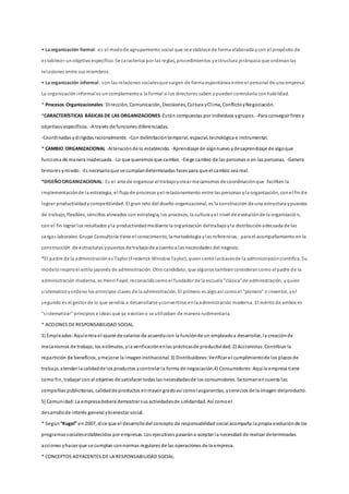 • La organización formal: es el modode agrupamiento social que se establece de forma elaborada ycon el propósito de
establecer unobjetivo específico. Se caracteriza por las reglas, procedimientos yestructura jerárquica que ordenanlas
relaciones entre sus miembros.
• La organización informal: son las relaciones socialesque surgen de forma espontánea entre el personal de una empresa.
La organizacióninformal es uncomplementoa la formal si los directores saben ypueden controlarla conhabilidad.
* Procesos Organizacionales: Dirección, Comunicación, Decisiones, Cultura yClima, ConflictoyNegociación.
*CARACTERÍSTICAS BÁSICAS DE LAS ORGANIZACIONES-Están compuestas por individuos ygrupos. -Para conseguir fines y
objetivos específicos. -A través de funciones diferenciadas.
-Coordinadas ydirigidas racionalmente. -Con delimitacióntemporal, espacial, tecnológica e instrumental.
* CAMBIO ORGANIZACIONAL -Alteraciónde lo establecido. -Aprendizaje de algonuevo ydesaprendizaje de algoque
funciona de manera inadecuada. -Lo que queremos que cambie. -Exige cambio de las personas o en las personas. -Genera
temores ymiedo. -Es necesarioque se cumplandeterminadas fases para que el cambio sea real.
*DISEÑO ORGANIZACIONAL: Es el arte de organizar el trabajoycrear mecanismos de coordinaciónque faciliten la
implementaciónde la estrategia, el flujode procesos yel relacionamiento entre las personas yla organización, conel find e
lograr productividadycompetitividad. El gran reto del diseño organizacional, es la construcción de una estructura ypuestos
de trabajo, flexibles, sencillos alineados con estrategia, los procesos, la cultura yel nivel de evoluciónde la organizació n,
con el fin lograr los resultados yla productividadmediante la organización deltrabajoyla distribuciónadecuada de las
cargas laborales. Grupo Consultoría tiene el conocimiento, la metodología ylas referencias, para el acompañamiento en la
construcción de estructuras ypuestos de trabajode acuerdoa lasnecesidades del negocio.
*El padre de la administraciónes Taylor (Frederick WinslowTaylor), quiensentólasbasesde la administracióncientífica. Su
modeloinspiroel estilojaponés de adminsitración. Otro candidato, que algunos tambiénconsiderancomo el padre de la
administración moderna, es Henri Fayol, reconocidocomoel fundador de la escuela"clásica"de administración, yquien
sistematizóyordeno los prinicipos claves de la administración. El primero es algoasí comoel "pionero" o inventor, yel
segundo es el gestor de lo que vendría a desarrollarse yconvertirse enla administración moderna. El mérito de ambos es
"sistematizar" principios e ideas que ya existíano se utilizaban de manera rudimentaria.
* ACCIONES DE RESPONSABILIDAD SOCIAL.
1) Empleados:Aquíentra el ajuste de salarios de acuerdocon la funciónde un empleadoa desarrollar, la creaciónde
mecanismos de trabajo, los estímulos, yla verificaciónenlas prácticasde productividad. 2) Accionistas:Contribuir la
repartición de beneficios, ymejorar la imageninstitucional. 3) Distribuidores:Verificar el cumplimientode los plazos de
trabajo, atender la calidadde los productos ycontrolar la forma de negociación.4) Consumidores:Aquí la empresa tiene
como fin, trabajar con el objetivo de satisfacer todas las necesidadesde los consumidores. Se tomanencuenta las
compañías publicitarias, calidadde productos enmayor gradoasí comolasgarantías, yservicios de la imagen delproducto.
5) Comunidad:La empresadeberá demostrar sus actividadesde solidaridad. Así comoel
desarrollode interés general ybienestar social.
* Según“Kugel” en 2007, dice que el desarrollodel concepto de responsabilidad social acompaña la propia evoluciónde los
programassocialesestablecidos por empresas. Los ejecutivos pasarána aceptar la necesidad de realizar determinadas
acciones yhacer que se cumplan connormas regulares de las operaciones de la empresa.
* CONCEPTOS ADYACENTES DE LA RESPONSABILIDAD SOCIAL.
 
