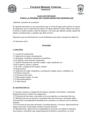 GUÍA DE ESTUDIO
PARA LA PRUEBA DE CONOCIMIENTOS GENERALES
Aspirantes a primero de secundaria:
El siguiente documento es una guía práctica que te servirá de apoyo para realizar el examen
de diagnóstico para la admisión que aplica el Colegio Manuel Concha, Marista de Celaya.
Contiene un índice temático sobre las materias y los temas que deberás estudiar, además de
algunas consideraciones y ejemplos que debes resolver.
Esperamos que esta información te sea de utilidad para que logres conseguir tus objetivos.
¡Te deseamos éxito!
TEMARIO
I. ESPAÑOL
1.1 Lectura de comprensión.
1.2 Aplicación de signos de puntuación.
1.3 Sinónimos, antónimos, homónimos, homófonos.
1.4 El alfabeto como elemento organizador.
1.5 Análisis Gramatical de oraciones simples: sujeto, predicado, etc.
1.6 El sustantivo: género y número.
1.7 El verbo: conjugación de tiempos verbales.
1.8 Preposiciones.
1.9 Aplicación de reglas ortográficas y acentuación: agudas, graves, esdrújulas, etc.
1.10 Géneros literarios.
1.11 Estructura del cuento.
1.12 Documentos legales: la carta.
1.13 Ficha bibliográficas.
1.14 Abreviaturas.
II. MATEMÁTICAS
2.1 Lectura, escritura y comparación de números naturales, fraccionarios y decimales.
Explicitación de los criterios de comparación.
2.2 Ubicación de fracciones y decimales en la recta numérica en situaciones diversas.
2.3 Identificación de una fracción o un decimal entre dos fracciones o decimales dados.
Acercamiento a la propiedad de densidad de los racionales, en contraste con los números
naturales.
2.4 Conversión de fracciones decimales a escritura decimal y viceversa. Aproximación de
algunas fracciones no decimales usando la notación decimal.
2.5 Identificación y aplicación de la regularidad de sucesiones con números (naturales,
fraccionarios o decimales) que tengan progresión aritmética o geométrica, así como
 