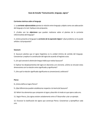 Guía de Estudio “Comunicación, lenguaje, signos”
Corrientes teóricas sobre el lenguaje
1. La corriente referencialista plantea la relación entre lenguaje y objeto como una adecuación
del lenguaje a lo real. Explique esta propuesta.
2. ¿Cuáles son las objeciones que pueden realizarse sobre el planteo de la corriente
referencialista del lenguaje?
3. ¿Cómo presenta al lenguaje la corriente de la expresión lógica? ¿Qué problema se le puede
señalar a tal propuesta?
Saussure
4. Saussure plantea que el signo lingüístico es la unidad mínima de sentido del lenguaje.
Caracterizar y explicar la constitución del signo de acuerdo al lingüista suizo.
5. ¿En qué consiste la distinción lengua-habla que realiza Saussure?
6. Explicar los desplazamientos del signo en diacronía y en sincronía. ¿Cómo se vinculan estas
dimensiones con la relación entre significado y significante?
7. ¿Por qué la relación significado-significante es convencional y arbitraria?
Pierce
8. ¿Cómo define al signo Pierce?
9. ¿Qué diferencias pueden establecerse respecto a la teoría de Saussure?
10. Referir los elementos que componen el signo y describir el modo en que opera cada uno.
11. Según Pierce, ¿los signos existen aisladamente entre sí? Desarrollar y dar un ejemplo
12. Enunciar la clasificación de signos que construye Pierce. Caracterizar y ejemplificar cada
uno.