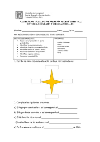 Colegio San Marcos Apóstol
Historia, Geografía y Ciencias Sociales
2° Años / UTP I Sem. 2015
CONTENIDOS Y GUÍA DE PREPARACIÓN PRUEBA SEMESTRAL
HISTORIA, GEOGRAFÍA Y CIENCIAS SOCIALES
Nombre: ___________________________________Curso: ______Fecha: ________
OA: Retroalimentación de contenidos para prueba semestral.
OBJETIVOS DE APRENDIZAJES:
• Reconocer y representar un plano
graficándolo.
• Identificar los puntos cardinales.
• Identificar globo terráqueo y planisferio.
• Reconocer países de America del Sur.
• Reconocer elementos del planisferio.
• Identificar espacios públicos.
• Reconocer zonas de Chile.
CONTENIDOS
Puntos cardinales
Plano
Globo terráqueo
Planisferio
America del Sur
Chile
1. Escribe en cada recuadro el punto cardinal correspondiente
2. Completa las siguientes oraciones
a) El lugar por donde sale el sol corresponde al _______________
b) El lugar donde se oculta el sol corresponde al ______________
c) El Océano Pacífico esta al ______________________________
d) La Cordillera de los Andes esta al _________________________
e) Perú se encuentra ubicado al _______________________de Chile.
 