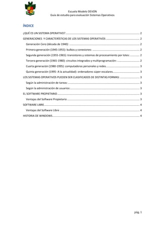 Escuela Modelo DEVON
Guía de estudio para evaluación Sistemas Operativos

ÍNDICE
¿QUÉ ES UN SISTEMA OPERATIVO? ................................................................................................... 2
GENERACIONES Y CARACTERÍSTICAS DE LOS SISTEMAS OPERATIVOS ............................................. 2
Generación Cero (década de 1940): .............................................................................................. 2
Primera generación (1945-1955): bulbos y conexiones: ............................................................... 2
Segunda generación (1955-1965): transistores y sistemas de procesamiento por lotes: ............. 2
Tercera generación (1965-1980): circuitos integrados y multiprogramación: .............................. 2
Cuarta generación (1980-1995): computadoras personales y redes. ............................................ 3
Quinta generación (1995- A la actualidad): ordenadores súper-escalares.................................... 3
LOS SISTEMAS OPERATIVOS PUEDEN SER CLASIFICADOS DE DISTINTAS FORMAS: .......................... 3
Según la administración de tareas: ................................................................................................ 3
Según la administración de usuarios:............................................................................................. 3
EL SOFTWARE PROPIETARIO .............................................................................................................. 3
Ventajas del Software Propietario ................................................................................................. 3
SOFTWARE LIBRE................................................................................................................................ 4
Ventajas del Software Libre ........................................................................................................... 4
HISTORIA DE WINDOWS..................................................................................................................... 4

pág. 1

 