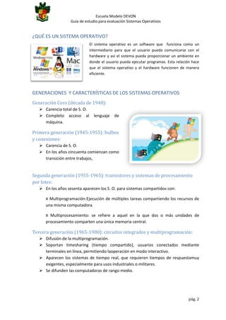 Escuela Modelo DEVON
Guía de estudio para evaluación Sistemas Operativos

¿QUÉ ES UN SISTEMA OPERATIVO?
El sistema operativo es un software que funciona como un
intermediario para que el usuario pueda comunicarse con el
hardware y así el sistema pueda proporcionar un ambiente en
donde el usuario pueda ejecutar programas. Esta relación hace
que el sistema operativo y el hardware funcionen de manera
eficiente.

GENERACIONES Y CARACTERÍSTICAS DE LOS SISTEMAS OPERATIVOS
Generación Cero (década de 1940):
 Carencia total de S. O.
 Completo acceso al
máquina.

lenguaje

de

Primera generación (1945-1955): bulbos
y conexiones:
 Carencia de S. O.
 En los años cincuenta comienzan como
transición entre trabajos,

Segunda generación (1955-1965): transistores y sistemas de procesamiento
por lotes:
 En los años sesenta aparecen los S. O. para sistemas compartidos con:
¤ Multiprogramación:Ejecución de múltiples tareas compartiendo los recursos de
una misma computadora.
¤ Multiprocesamiento: se refiere a aquel en la que dos o más unidades de
procesamiento comparten una única memoria central.

Tercera generación (1965-1980): circuitos integrados y multiprogramación:
 Difusión de la multiprogramación.
 Soportan timesharing (tiempo compartido), usuarios conectados mediante
terminales en línea, permitiendo laoperación en modo interactivo.
 Aparecen los sistemas de tiempo real, que requieren tiempos de respuestamuy
exigentes, especialmente para usos industriales o militares.
 Se difunden las computadoras de rango medio.

pág. 2

 