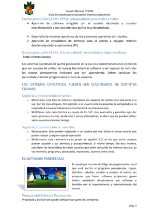 Escuela Modelo DEVON
Guía de estudio para evaluación Sistemas Operativos

Cuarta generación (1980-1995): computadoras personales y redes.
 Aparición de software amigable con el usuario, destinado a usuarios
noprofesionales y con una interface gráfica muy desarrollada.
 Desarrollo de sistemas operativos de red y sistemas operativos distribuidos.
 Aparición de emuladores de terminal para el acceso a equipos remotos
desdecomputadoras personales (PC).

Quinta generación (1995- A la actualidad): ordenadores súper-escalares.
Redes internacionales.
Los sistemas operativos de quinta generación en la que nos encontramostienen y tendrán
que ser capaces de utilizar las nuevas herramientas software y ser capaces de controlar
los nuevos componentes hardware que van apareciendo. Deben satisfacer las
necesidades tantode programadores como de usuarios.

LOS SISTEMAS OPERATIVOS PUEDEN SER CLASIFICADOS DE DISTINTAS
FORMAS:
Según la administración de tareas:
o

o

Monotarea: este tipo de sistemas operativos son capaces de realizar una sola tarea a la
vez. Son los más antiguos. Por ejemplo, si el usuario está escaneando, la computadora no
responderá a nuevas indicaciones ni comenzará un proceso nuevo.
Multitarea: esta característica es propia de los S.O. más avanzados y permiten ejecutar
varios procesos a la vez, desde uno o varios ordenadores, es decir que los pueden utilizar
varios usuarios al mismo tiempo.

Según la administración de usuarios:
o
o

Monousuario: Sólo pueden responder a un usuario por vez. Existe un único usuario que
puede realizar cualquier tipo de operación.
Multiusuario: esta característica es propia de aquellos S.O. en los que varios usuarios
pueden acceder a sus servicios y procesamientos al mismo tiempo. De esta manera,
satisfacen las necesidades de varios usuarios que estén utilizando los mismos recursos, ya
sea memoria, programas, procesador, impresoras, scanner, entre otros.

EL SOFTWARE PROPIETARIO
Es aquel que no cede el código de programación con el
que está escrito el programa paraejecutar, copiar,
distribuir, estudiar, cambiar y mejorar el mismo. Las
empresas que hacen software propietario ganan
dinero vendiendo directamente ese software y
también con el asesoramiento y mantenimiento del
mismo.

Ventajas del Software Propietario
Propiedad y decisión de uso del software por parte de la empresa
pág. 3

 