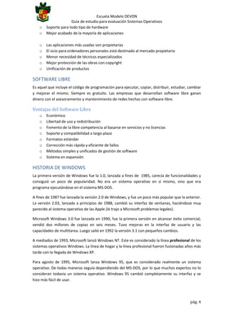 o
o

Escuela Modelo DEVON
Guía de estudio para evaluación Sistemas Operativos
Soporte para todo tipo de hardware
Mejor acabado de la mayoría de aplicaciones

o
o
o
o
o

Las aplicaciones más usadas son propietarias
El ocio para ordenadores personales está destinado al mercado propietario
Menor necesidad de técnicos especializados
Mejor protección de las obras con copyright
Unificación de productos

SOFTWARE LIBRE
Es aquel que incluye el código de programación para ejecutar, copiar, distribuir, estudiar, cambiar
y mejorar el mismo. Siempre es gratuito. Las empresas que desarrollan software libre ganan
dinero con el asesoramiento y mantenimiento de redes hechas con software libre.

Ventajas del Software Libre
o
o
o
o
o
o
o
o

Económico
Libertad de uso y redistribución
Fomento de la libre competencia al basarse en servicios y no licencias
Soporte y compatibilidad a largo plazo
Formatos estándar
Corrección más rápida y eficiente de fallos
Métodos simples y unificados de gestión de software
Sistema en expansión

HISTORIA DE WINDOWS
La primera versión de Windows fue la 1.0, lanzada a fines de 1985, carecía de funcionalidades y
consiguió un poco de popularidad. No era un sistema operativo en sí mismo, sino que era
programa ejecutándose en el sistema MS-DOS.
A fines de 1987 fue lanzada la versión 2.0 de Windows, y fue un poco más popular que la anterior.
La versión 2.03, lanzada a principios de 1988, cambió su interfaz de ventanas, haciéndose muy
parecido al sistema operativo de las Apple (le trajo a Microsoft problemas legales).
Microsoft Windows 3.0 fue lanzada en 1990, fue la primera versión en alcanzar éxito comercial;
vendió dos millones de copias en seis meses. Tuvo mejoras en la interfaz de usuario y las
capacidades de multitarea. Luego salió en 1992 la versión 3.1 con pequeños cambios.
A mediados de 1993, Microsoft lanzó Windows NT. Este es considerado la línea profesional de los
sistemas operativos Windows. La línea de hogar y la línea profesional fueron fusionadas años más
tarde con la llegada de Windows XP.
Para agosto de 1995, Microsoft lanza Windows 95, que es considerado realmente un sistema
operativo. De todas maneras seguía dependiendo del MS-DOS, por lo que muchos expertos no lo
consideran todavía un sistema operativo. Windows 95 cambió completamente su interfaz y se
hizo más fácil de usar.

pág. 4

 