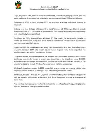 Escuela Modelo DEVON
Guía de estudio para evaluación Sistemas Operativos

Luego, en junio de 1998, se lanzó Microsoft Windows 98, también con gran popularidad, pero con
varios problemas de seguridad que necesitaron una segunda edición en 1999 para resolverlos.
En febrero de 2000, se lanzó Windows 2000, perteneciente a la línea profesional sistemas de
Microsoft.
En tanto en la línea de hogar a Windows 98 le siguió Windows ME (Millennium Edición), lanzado
en septiembre de 2000. Fue una de las versiones más criticadas del Windows por sus debilidades
en la estabilidad y la compatibilidad.
En octubre de 2001, Microsoft lanza Windows XP. Esta versión fue sumamente elogiada en
revistas de computación, aunque de todas maneras necesitó dos Service Pack de actualización
para lograr una seguridad robusta.
En abril de 2003, fue lanzado Windows Server 2003 en reemplazo de la línea de productos para
servidores Windows 2000. Esta versión poseía muchas mejoras y una fuerte seguridad. Fue
seguido de Windows 2003 R2 en diciembre de 2005.
La siguiente versión del sistema operativo fue Windows Vista, lanzada en noviembre de 2006 para
clientes de negocios. En cambio la versión para consumidores fue lanzada en enero de 2007.
Windows Vista trajo mejoras en la seguridad, características más avanzadas en sus gráficos con
una interfaz opcional llamada Windows Aero, además de múltiples aplicaciones.
Windows 7, lanzado en octubre de 2009, no significó un gran cambio con respecto a Vista; hubo
pequeños cambios estéticos y una mejora en la estabilidad y rapidez del sistema.
Windows 8, lanzado a fines de 2012, significó un cambio radical; ahora Windows está pensado
para las pantallas multitáctiles, el Escritorio dejó de ser la pantalla principal y desapareció el
botón inicio.
Para aquellos alumnos que les resulta más fácil estudiar con infografías en la siguiente página les
dejo una, en ella solo falta agregar el Windows 8.

pág. 5

 