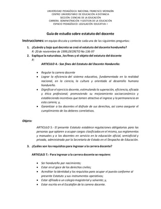 UNIVERSIDAD PEDAGÓGICA NACIONAL FRANCISCO MORAZÁN
CENTRO UNIVERSITARIO DE EDUCACIÓN A DISTANCIA
SECCIÓN: CIENCIAS DE LA EDUCACIÓN
CARRERA: ADMINISTRACIÓN Y GESTION DE LA EDUCACIÓN
ESPACIO PEDAGÓGICO: LEGISLACIÓN EDUCATIVA I
Guía de estudio sobre estatuto del docente
Instrucciones: en equipo discuta y conteste cada una de las siguientes preguntas:
1. ¿Cuándo y bajo qué decreto se creó el estatuto del docente hondureño?
R: 20 de noviembre de 1999,DECRETO No 136-97
2. Explique la naturaleza , los fines y el objeto del estatuto del docente
R:
ARTICULO 4.- Son fines del Estatuto del Docente Hondureño:
 Regular la carrera docente
 Lograr la eficiencia del sistema educativo, fundamentada en la realidad
nacional, en la ciencia, la cultura y orientada al desarrollo humano
hondureño.
 Dignificar el ejercicio docente, estimulando la superación, eficiencia, eficacia
y ética profesional; promoviendo su mejoramiento socioeconómico y
estableciendo incentivos que tornen atractivo el ingreso y la permanencia en
esta carrera; y,
 Garantizar a los docentes el disfrute de sus derechos, así como asegurar el
cumplimiento de los deberes correlativos.
Objeto:
ARTICULO 5.- El presente Estatuto establece regulaciones obligatorias para las
personas que optaren a ocupar cargos clasificados en el mismo, sus reglamentos
y manuales y a los docentes en servicio en la educación oficial, semioficial y
privada, administrada por la Secretaría de Estado en el Despacho de Educación.
3. ¿Cuáles son los requisitos para ingresar a la carrera docente?
ARTICULO 7.- Para ingresar a la carrera docente se requiere:
 Ser hondureño por nacimiento;
 Estar en el goce de los derechos civiles;
 Acreditar la identidad y los requisitos para ocupar el puesto conforme al
presente Estatuto y sus instrumentos operativos;
 Estar afiliado a un colegio magisterial y solvente; y,
 Estar escrito en el Escalafón de la carrera docente.
 