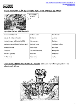 http://geohistoriaarquitectopedrogumiel.blogspot.com.es/
geohistoria23@gmail.com
@geohistoria23
1
4ºESO HISTORIA GUÍA DE ESTUDIO TEMA 2: EL CABALLO DE VAPOR
*Actividad FICHAS VOCABULARIO
Revolución Industrial
Proceso de industrialización
Revolución agraria (finales XVIII)
Revolución demográfica (finales XVIII)
Sistema Norfolk
Enclousure
Domestic systema
First corners
Sistema fabril
Industria
Manufactura
Materia prima
Capitalismo
Sociedad de clases
Fordismo
Taylorismo
Proletariado
Ludismo
Cartismo
Socialismo utópico
Marxismo
Anarquismo
Sindicatos
Huelga
* Actividad CUADERNO PREGUNTA PARA PENSAR. Observa la siguiente imagen y escribe una
reflexión de 5-6 líneas.
PENSAMOS EN
EL TEMA
 