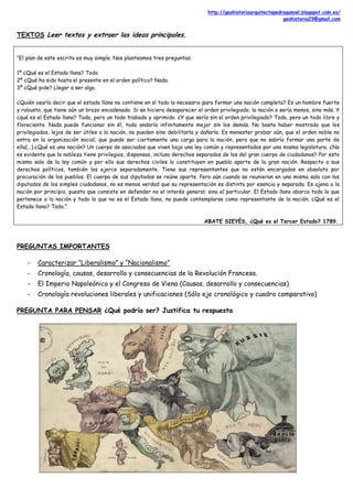 http://geohistoriaarquitectopedrogumiel.blogspot.com.es/
geohistoria23@gmail.com
TEXTOS Leer textos y extraer las ideas principales.
“El plan de este escrito es muy simple. Nos planteamos tres preguntas:
1º ¿Qué es el Estado llano? Todo.
2º ¿Qué ha sido hasta el presente en el orden político? Nada.
3º ¿Qué pide? Llegar a ser algo.
¿Quién osaría decir que el estado llano no contiene en sí todo lo necesario para formar una nación completa? Es un hombre fuerte
y robusto, que tiene aún un brazo encadenado. Si se hiciera desaparecer el orden privilegiado, la nación o sería menos, sino más. Y
¿qué es el Estado llano? Todo, pero un todo trabado y oprimido. ¿Y que sería sin el orden privilegiado? Todo, pero un todo libre y
floreciente. Nada puede funcionar sin él, todo andaría infinitamente mejor sin los demás. No basta haber mostrado que los
privilegiados, lejos de ser útiles a la nación, no pueden sino debilitarla y dañarla. Es menester probar aún, que el orden noble no
entra en la organización social; que puede ser ciertamente una carga para la nación, pero que no sabría formar una parte de
ella(...).¿Qué es una nación? Un cuerpo de asociados que viven bajo una ley común y representados por una misma legislatura. ¿No
es evidente que la nobleza tiene privilegios, dispensas, incluso derechos separados de los del gran cuerpo de ciudadanos? Por esto
mismo sale de la ley común y por ello sus derechos civiles lo constituyen en pueblo aparte de la gran nación. Respecto a sus
derechos políticos, también los ejerce separadamente. Tiene sus representantes que no están encargados en absoluto por
procuración de los pueblos. El cuerpo de sus diputados se reúne aparte. Pero aún cuando se reunieran en una misma sala con los
diputados de los simples ciudadanos, no es menos verdad que su representación es distinta por esencia y separada. Es ajena a la
nación por principio, puesto que consiste en defender no el interés general; sino el particular. El Estado llano abarca todo lo que
pertenece a la nación y todo lo que no es el Estado llano, no puede contemplarse como representante de la nación. ¿Qué es el
Estado llano? Todo.”
ABATE SIEYÉS, ¿Qué es el Tercer Estado? 1789.
PREGUNTAS IMPORTANTES
- Caracterizar “Liberalismo” y “Nacionalismo”
- Cronología, causas, desarrollo y consecuencias de la Revolución Francesa.
- El Imperio Napoleónico y el Congreso de Viena (Causas, desarrollo y consecuencias)
- Cronología revoluciones liberales y unificaciones (Sólo eje cronológico y cuadro comparativo)
PREGUNTA PARA PENSAR ¿Qué podría ser? Justifica tu respuesta
 