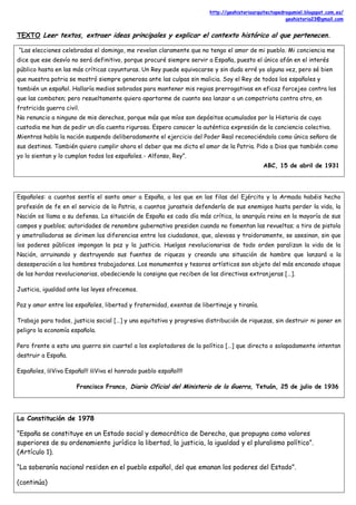 http://geohistoriaarquitectopedrogumiel.blogspot.com.es/
geohistoria23@gmail.com
TEXTO Leer textos, extraer ideas principales y explicar el contexto histórico al que pertenecen.
“Las elecciones celebradas el domingo, me revelan claramente que no tengo el amor de mi pueblo. Mi conciencia me
dice que ese desvío no será definitivo, porque procuré siempre servir a España, puesto el único afán en el interés
público hasta en las más críticas coyunturas. Un Rey puede equivocarse y sin duda erré yo alguna vez, pero sé bien
que nuestra patria se mostró siempre generosa ante las culpas sin malicia. Soy el Rey de todos los españoles y
también un español. Hallaría medios sobrados para mantener mis regias prerrogativas en eficaz forcejeo contra los
que las combaten; pero resueltamente quiero apartarme de cuanto sea lanzar a un compatriota contra otro, en
fratricida guerra civil.
No renuncio a ninguno de mis derechos, porque más que míos son depósitos acumulados por la Historia de cuya
custodia me han de pedir un día cuenta rigurosa. Espero conocer la auténtica expresión de la conciencia colectiva.
Mientras habla la nación suspendo deliberadamente el ejercicio del Poder Real reconociéndola como única señora de
sus destinos. También quiero cumplir ahora el deber que me dicta el amor de la Patria. Pido a Dios que también como
yo lo sientan y lo cumplan todos los españoles.- Alfonso, Rey”.
ABC, 15 de abril de 1931
Españoles: a cuantos sentís el santo amor a España, a los que en las filas del Ejército y la Armada habéis hecho
profesión de fe en el servicio de la Patria, a cuantos jurasteis defenderla de sus enemigos hasta perder la vida, la
Nación os llama a su defensa. La situación de España es cada día más crítica, la anarquía reina en la mayoría de sus
campos y pueblos; autoridades de renombre gubernativo presiden cuando no fomentan las revueltas; a tiro de pistola
y ametralladoras se dirimen las diferencias entre los ciudadanos, que, alevosa y traidoramente, se asesinan, sin que
los poderes públicos impongan la paz y la justicia. Huelgas revolucionarias de todo orden paralizan la vida de la
Nación, arruinando y destruyendo sus fuentes de riqueza y creando una situación de hambre que lanzará a la
desesperación a los hombres trabajadores. Los monumentos y tesoros artísticos son objeto del más enconado ataque
de las hordas revolucionarias, obedeciendo la consigna que reciben de las directivas extranjeras […].
Justicia, igualdad ante las leyes ofrecemos.
Paz y amor entre los españoles, libertad y fraternidad, exentas de libertinaje y tiranía.
Trabajo para todos, justicia social […] y una equitativa y progresiva distribución de riquezas, sin destruir ni poner en
peligro la economía española.
Pero frente a esto una guerra sin cuartel a los explotadores de la política […] que directa o solapadamente intentan
destruir a España.
Españoles, ¡¡¡Viva España!!! ¡¡¡Viva el honrado pueblo español!!!
Francisco Franco, Diario Oficial del Ministerio de la Guerra, Tetuán, 25 de julio de 1936
La Constitución de 1978
“España se constituye en un Estado social y democrático de Derecho, que propugna como valores
superiores de su ordenamiento jurídico la libertad, la justicia, la igualdad y el pluralismo político”.
(Artículo 1).
“La soberanía nacional residen en el pueblo español, del que emanan los poderes del Estado”.
(continúa)
 