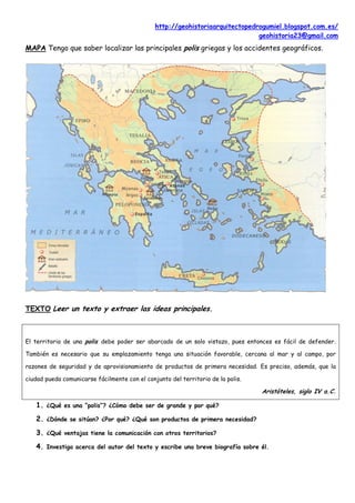http://geohistoriaarquitectopedrogumiel.blogspot.com.es/
                                                                               geohistoria23@gmail.com
MAPA Tengo que saber localizar las principales polis griegas y los accidentes geográficos.




TEXTO Leer un texto y extraer las ideas principales.



El territorio de una polis debe poder ser abarcado de un solo vistazo, pues entonces es fácil de defender.

También es necesario que su emplazamiento tenga una situación favorable, cercana al mar y al campo, por

razones de seguridad y de aprovisionamiento de productos de primera necesidad. Es preciso, además, que la

ciudad pueda comunicarse fácilmente con el conjunto del territorio de la polis.

                                                                                  Aristóteles, siglo IV a.C.

   1. ¿Qué es una “polis”? ¿Cómo debe ser de grande y por qué?
   2. ¿Dónde se sitúan? ¿Por qué? ¿Qué son productos de primera necesidad?
   3. ¿Qué ventajas tiene la comunicación con otros territorios?
   4. Investiga acerca del autor del texto y escribe una breve biografía sobre él.
 