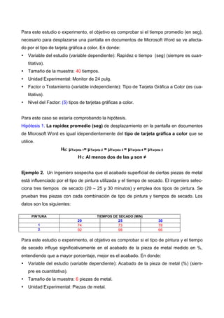 Para este estudio o experimento, el objetivo es comprobar si el tiempo promedio (en seg),
necesario para desplazarse una pantalla en documentos de Microsoft Word se ve afecta-
do por el tipo de tarjeta gráfica a color. En donde:
 Variable del estudio (variable dependiente): Rapidez o tiempo (seg) (siempre es cuan-
titativa).
 Tamaño de la muestra: 40 tiempos.
 Unidad Experimental: Monitor de 24 pulg.
 Factor o Tratamiento (variable independiente): Tipo de Tarjeta Gráfica a Color (es cua-
litativa).
 Nivel del Factor: (5) tipos de tarjetas gráficas a color.
Para este caso se estaría comprobando la hipótesis.
Hipótesis 1. La rapidez promedio (seg) de desplazamiento en la pantalla en documentos
de Microsoft Word es igual idependientemente del tipo de tarjeta gráfica a color que se
utilice.
H0: μTarjeta 1= μTarjeta 2 = μTarjeta 3 = μTarjeta 4 = μTarjeta 5
H1: Al menos dos de las μ son ≠
Ejemplo 2. Un Ingeniero sospecha que el acabado superficial de ciertas piezas de metal
está influenciado por el tipo de pintura utilizada y el tiempo de secado. El ingeniero selec-
ciona tres tiempos de secado (20 – 25 y 30 minutos) y emplea dos tipos de pintura. Se
prueban tres piezas con cada combinación de tipo de pintura y tiempos de secado. Los
datos son los siguientes:
PINTURA TIEMPOS DE SECADO (MIN)
20 25 30
1 74 73 78
2 92 98 66
Para este estudio o experimento, el objetivo es comprobar si el tipo de pintura y el tiempo
de secado influye significativamente en el acabado de la pieza de metal medido en %,
entendiendo que a mayor porcentaje, mejor es el acabado. En donde:
 Variable del estudio (variable dependiente): Acabado de la pieza de metal (%) (siem-
pre es cuantitativa).
 Tamaño de la muestra: 6 piezas de metal.
 Unidad Experimental: Piezas de metal.
 