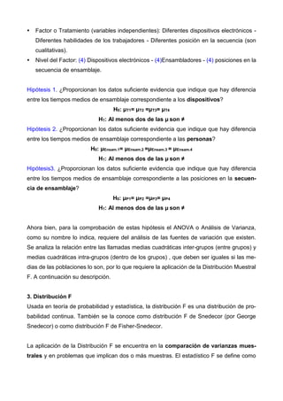  Factor o Tratamiento (variables independientes): Diferentes dispositivos electrónicos -
Diferentes habilidades de los trabajadores - Diferentes posición en la secuencia (son
cualitativas).
 Nivel del Factor: (4) Dispositivos electrónicos - (4)Ensambladores - (4) posiciones en la
secuencia de ensamblaje.
Hipótesis 1. ¿Proporcionan los datos suficiente evidencia que indique que hay diferencia
entre los tiempos medios de ensamblaje correspondiente a los dispositivos?
H0: μT1= μT2 =μT3= μT4
H1: Al menos dos de las μ son ≠
Hipótesis 2. ¿Proporcionan los datos suficiente evidencia que indique que hay diferencia
entre los tiempos medios de ensamblaje correspondiente a las personas?
H0: μEnsam.1= μEnsam.2 =μEnsam.3 = μEnsam.4
H1: Al menos dos de las μ son ≠
Hipótesis3. ¿Proporcionan los datos suficiente evidencia que indique que hay diferencia
entre los tiempos medios de ensamblaje correspondiente a las posiciones en la secuen-
cia de ensamblaje?
H0: μP1= μP2 =μP3= μP4
H1: Al menos dos de las μ son ≠
Ahora bien, para la comprobación de estas hipótesis el ANOVA o Análisis de Varianza,
como su nombre lo indica, requiere del análisis de las fuentes de variación que existen.
Se analiza la relación entre las llamadas medias cuadráticas inter-grupos (entre grupos) y
medias cuadráticas intra-grupos (dentro de los grupos) , que deben ser iguales si las me-
dias de las poblaciones lo son, por lo que requiere la aplicación de la Distribución Muestral
F. A continuación su descripción.
3. Distribución F
Usada en teoría de probabilidad y estadística, la distribución F es una distribución de pro-
babilidad continua. También se la conoce como distribución F de Snedecor (por George
Snedecor) o como distribución F de Fisher-Snedecor.
La aplicación de la Distribución F se encuentra en la comparación de varianzas mues-
trales y en problemas que implican dos o más muestras. El estadístico F se define como
 