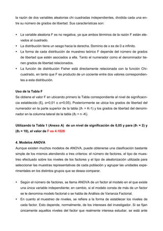 la razón de dos variables aleatorias chi cuadradas independientes, dividida cada una en-
tre su número de grados de libertad. Sus características son:
 La variable aleatoria F es no negativa, ya que ambos términos de la razón F están ele-
vados al cuadrado.
 La distribución tiene un sesgo hacia la derecha. Dominio de x es de 0 a infinito.
 La forma de cada distribución de muestreo teórico F depende del número de grados
de libertad que estén asociados a ella. Tanto el numerador como el denominador tie-
nen grados de libertad relacionados.
 La función de distribución Fisher está directamente relacionada con la función Chi-
cuadrado, en tanto que F es producto de un cociente entre dos valores correspondien-
tes a esta distribución.
Uso de la Tabla F
Se obtiene el valor F en ubicando primero la Tabla correspondiente al nivel de significacn-
cia establecido (Ej. α=0,01 o α=0,05). Posteriormente se ubica los grados de libertad del
numerador en la parte superior de la tabla (ϑ1 = K-1) y los grados de libertad del denomi-
nador en la columna lateral de la tabla (ϑ2 = n -K).
Utilizando la Tabla 1 (Anexo A) de un nivel de significación de 0,05 y para (ϑ1 = 2) y
(ϑ2 = 10), el valor de F es 4.1028
4. Modelos ANOVA
Aunque existen muchos modelos de ANOVA, puede obtenerse una clasificación bastante
simple de los mismos atendiendo a tres criterios: el número de factores, el tipo de mues-
treo efectuado sobre los niveles de los factores y el tipo de aleatorización utilizada para
seleccionar las muestras representativas de cada población y agrupar las unidades expe-
rimentales en los distintos grupos que se desea comparar.
 Según el número de factores, se llama ANOVA de un factor al modelo en el que existe
una única variable independiente; en cambio, si el modelo consta de más de un factor
se le denomina modelo factorial o se habla de Análisis de Varianza Factorial.
 En cuanto al muestreo de niveles, se refiere a la forma de establecer los niveles de
cada factor. Esto depende, normalmente, de los intereses del investigador. Si se fijan
únicamente aquellos niveles del factor que realmente interesa estudiar, se está ante
 