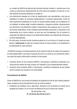 un modelo de ANOVA de efectos fijos (también llamado modelo I), mientras que si los
niveles se seleccionan aleatoriamente de entre todos los posibles, se trata de un mo-
delo ANOVA de efectos aleatorios (o modelo II).
 Las distinciones basadas en el tipo de aleatorización son equivalentes a las que se
establecen al hablar de muestras independientes y muestras relacionadas. Como en
todo experimento estadístico en el que no resulta posible trabajar con la población en
su totalidad, se deben elegir muestras aleatorias y asignarse también aleatoriamente
sus elementos a los diferentes niveles o tratamientos, para asegurar que no se come-
tan errores sistemáticos. Si las unidades experimentales reaccionan o responden a los
tratamientos de la misma manera, se dice que son homogéneas. Por el contrario si
responden de diferente manera a los tratamientos debido a sus diferencias intrínsecas,
se dirán heterogéneas.
 Por otra parte, el tamaño de las muestras puede ser o no el mismo. Un diseño es equi-
librado o balanceado si todas las muestras tienen el mismo tamaño y no equilibrado o
no balanceado en caso contrario.
El ANOVA se basa en la descomposición de la variación total de los datos con respecto a
la media global (SST), que bajo el supuesto de que H0 es cierta es una estimación obteni-
da a partir de toda la información muestral, en dos partes:
 Variación dentro de las muestras (SSTR) o Intra-grupos, cuantifica la dispersión (va-
rianza) de los valores de cada muestra con respecto a sus correspondientes medias.
 Variación entre muestras (SSE) o Inter-grupos, cuantifica la dispersión de las medias
de las muestras con respecto a la media global.
Procedimiento de ANOVA
Como el ANOVA es una prueba de hipótesis de igualdad de más de dos medias poblacio-
nales, emplea el mismo procedimiento visto en el tema anterior:
1. Establecer las hipótesis nula y alternativa. Siempre la H0 se plantea en función de la
igualdad de medias y H1 en función de diferencia de por lo menos dos medias.
H0: μ1= μ2 =μ3...= μk
H1: Al menos dos de las μ son ≠
 