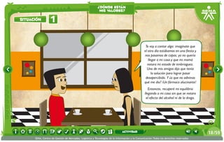 Te voy a contar algo: imagínate que
el otro día estábamos en una fiesta y
nos pasamos de copas; yo no quería
llegar a mi casa y que mi mamá
notara mi estado de embriaguez.
Uno de mis amigos dijo que tenía
la solución para lograr pasar
desapercibida. Y ¿a que no adivinas
qué me dio? ¡Un fármaco alucinante!
Entonces, recuperé mi equilibrio
llegando a mi casa sin que se notara
el efecto del alcohol ni de la droga.
1situación
¿dónde están
mis valores?
/5918
SENA, Centro de Gestión de Mercados, Logística y Tecnologías de la Información y la Comunicación.Todos los derechos reservados
actividad
 