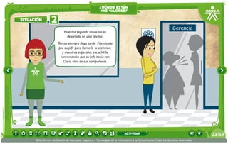 Nuestra segunda situación se
desarrolla en una oficina.
Teresa siempre llega tarde. Fue citada
por su jefe para llamarle la atención;
y mientras esperaba, escuchó la
conversación que su jefe tenía con
Clara, otra de sus compañeras.
2situación
¿dónde están
mis valores?
/5923
SENA, Centro de Gestión de Mercados, Logística y Tecnologías de la Información y la Comunicación.Todos los derechos reservados
actividad
 