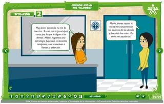 Muy bien, entonces no me lo
cuentes. Teresa, no te preocupes
tanto por lo que le digan a los
demás. Mejor, hagamos una
estrategia para que te levantes
temprano y no te vuelvan a
llamar la atención.
María, tienes razón. A
veces me concentro en
los asuntos de los demás
y descuido los míos. ¿En
serio me ayudarías?
2situación
¿dónde están
mis valores?
/5929
SENA, Centro de Gestión de Mercados, Logística y Tecnologías de la Información y la Comunicación.Todos los derechos reservados
actividad
 