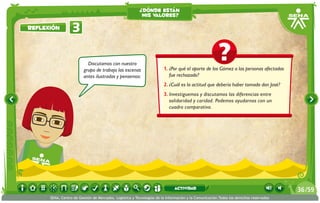 1.	¿Por qué el aporte de los Gómez a las personas afectadas
fue rechazado?
2.	¿Cuál es la actitud que debería haber tomado don José?
3.	Investiguemos y discutamos las diferencias entre
solidaridad y caridad. Podemos ayudarnos con un
cuadro comparativo.
Discutamos con nuestro
grupo de trabajo las escenas
antes ilustradas y pensemos:
3Reflexión
¿dónde están
mis valores?
/5936
SENA, Centro de Gestión de Mercados, Logística y Tecnologías de la Información y la Comunicación.Todos los derechos reservados
actividad
 
