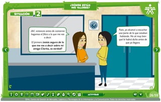 ¡Ah!, entonces antes de contarme
hagamos el filtro a lo que me vas
a decir.
El primero ¿estás segura de lo
que me vas a decir sobre mi
amiga Clarita, es verdad?
Pues, yo alcancé a escuchar
una parte de lo que estaban
hablando. No sé muy bien
qué le habrá dicho antes de
que yo llegara.
2situación
¿dónde están
mis valores?
/5926
SENA, Centro de Gestión de Mercados, Logística y Tecnologías de la Información y la Comunicación.Todos los derechos reservados
actividad
 