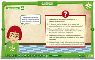 Discutamos con nuestro
grupo de trabajo las escenas
antes ilustradas y pensemos:
1.	¿Qué beneficios tiene aceptar las diferencias o
preferencias de los demás?
2.	¿Si fueramos hinchas de alguno de los equipos, qué
acciones realizaríamos para generar paz en los estadios?
3.	Elaboremos un listado de nuestras actitudes que
consideramos tolerantes e intolerantes ante los demás y
discutámoslas con nuestros compañeros.
4.	¿Qué factores influyen para que surjan problemáticas
como la de atacar a otros por las diferencias en sus gustos
u opiniones?
3.	¿Qué papel puede cumplir la formación profesional integral
en nuestro papel de ciudadanos y trabajadores tolerantes?
4Reflexión
¿dónde están
mis valores?
/5941
SENA, Centro de Gestión de Mercados, Logística y Tecnologías de la Información y la Comunicación.Todos los derechos reservados
actividad
 