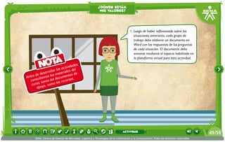 Antes de desarrollar las actividades,
consultemos los materiales del
curso; tanto los documentos de
apoyo, como los recursos.
Nota
1.	Luego de haber reflexionado sobre las
situaciones anteriores, cada grupo de
trabajo debe elaborar un documento en
Word con las respuestas de las preguntas
de cada situación. El documento debe
enviarse mediante el espacio habilitado en
la plataforma virtual para esta actividad.
¿dónde están
mis valores?
/5949
SENA, Centro de Gestión de Mercados, Logística y Tecnologías de la Información y la Comunicación.Todos los derechos reservados
actividad
 