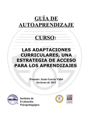 GUÍA DE
AUTOAPRENDIZAJE
CURSO:
LAS ADAPTACIONES
CURRICULARES, UNA
ESTRATEGIA DE ACCESO
PARA LOS APRENDIZAJES
Ponente: Jesús García Vidal
Invierno de 2011
Instituto de
Evaluación
Psicopedagógica
 