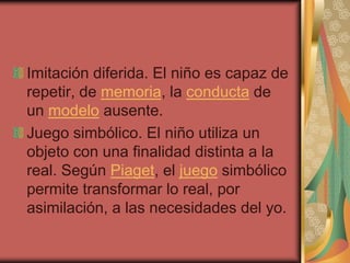 Imitación diferida. El niño es capaz de
repetir, de memoria, la conducta de
un modelo ausente.
Juego simbólico. El niño utiliza un
objeto con una finalidad distinta a la
real. Según Piaget, el juego simbólico
permite transformar lo real, por
asimilación, a las necesidades del yo.
 