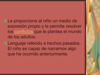 Le proporciona al niño un medio de
expresión propio y le permite resolver
los conflictos que le plantea el mundo
de los adultos.
Lenguaje referido a hechos pasados.
El niño es capaz de narrarnos algo
que ha ocurrido anteriormente.
 