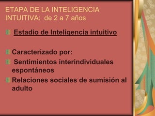 ETAPA DE LA INTELIGENCIA
INTUITIVA: de 2 a 7 años

  Estadio de Inteligencia intuitivo

 Caracterizado por:
 Sentimientos interindividuales
 espontáneos
 Relaciones sociales de sumisión al
 adulto
 
