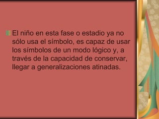El niño en esta fase o estadio ya no
sólo usa el símbolo, es capaz de usar
los símbolos de un modo lógico y, a
través de la capacidad de conservar,
llegar a generalizaciones atinadas.
 