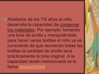 Alrededor de los 7/8 años el niño
desarrolla la capacidad de conservar
los materiales. Por ejemplo: tomando
una bola de arcilla y manipulándola
para hacer varias bolillas el niño ya es
consciente de que reuniendo todas las
bolillas la cantidad de arcilla será
prácticamente la bola original. A la
capacidad recién mencionada se le
llama reversibilidad.
 