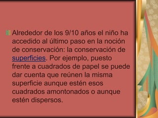 Alrededor de los 9/10 años el niño ha
accedido al último paso en la noción
de conservación: la conservación de
superficies. Por ejemplo, puesto
frente a cuadrados de papel se puede
dar cuenta que reúnen la misma
superficie aunque estén esos
cuadrados amontonados o aunque
estén dispersos.
 