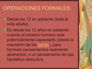 OPERACIONES FORMALES.

 Desde los 12 en adelante (toda la
 vida adulta).
 Es desde los 12 años en adelante
 cuando el cerebro humano está
 potencialmente capacitado (desde la
 expresión de los genes), para
 formular pensamientos realmente
 abstractos, o un pensamiento de tipo
 hipotético deductivo.
 