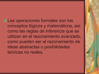 Las operaciones formales son los
conceptos lógicos y matemáticos, así
como las reglas de inferencia que se
utilizan en el razonamiento avanzado,
como pueden ser el razonamiento de
ideas abstractas o posibilidades
teóricas no reales.
 