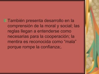 También presenta desarrollo en la
comprensión de la moral y social; las
reglas llegan a entenderse como
necesarias para la cooperación; la
mentira es reconocida como “mala”
porque rompe la confianza;.
 